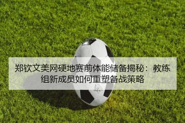 郑钦文美网硬地赛前体能储备揭秘：教练组新成员如何重塑备战策略
